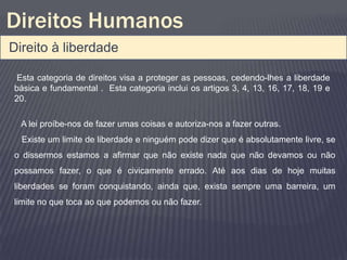 Direitos Humanos
Direito à liberdade

 Esta categoria de direitos visa a proteger as pessoas, cedendo-lhes a liberdade
básica e fundamental . Esta categoria inclui os artigos 3, 4, 13, 16, 17, 18, 19 e
20.

  A lei proíbe-nos de fazer umas coisas e autoriza-nos a fazer outras.
  Existe um limite de liberdade e ninguém pode dizer que é absolutamente livre, se
o dissermos estamos a afirmar que não existe nada que não devamos ou não
possamos fazer, o que é civicamente errado. Até aos dias de hoje muitas
liberdades se foram conquistando, ainda que, exista sempre uma barreira, um
limite no que toca ao que podemos ou não fazer.
 