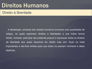 Direitos Humanos
Direito à liberdade



   A declaração universal dos direitos humanos enumera uma quantidade de
  artigos, os quais exprimem direitos e liberdades a que todos temos
  direito, contudo, esta lista não pretende possuir e expressar todos os direitos
  de liberdade aos quais devemos ter direito mas sim, focar os mais
  importantes e dar-lhes ênfase para que todos os possam conhecer e deles
  desfrutar.
 