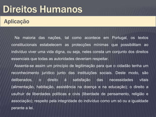 Direitos Humanos
Aplicação

    Na maioria das nações, tal como acontece em Portugal, os textos
  constitucionais estabelecem as protecções mínimas que possibilitam ao
  indivíduo viver uma vida digna, ou seja, neles consta um conjunto dos direitos
  essenciais que todas as autoridades deveriam respeitar.
   Assenta-se assim um princípio de legitimação para que o cidadão tenha um
  reconhecimento jurídico junto das instituições sociais. Deste modo, são
  deliberados,     o   direito   á   satisfação   das       necessidades   vitais
  (alimentação, habitação, assistência na doença e na educação); o direito a
  usufruir de liberdades políticas e civis (liberdade de pensamento, religião e
  associação); respeito pela integridade do indivíduo como um só ou a igualdade
  perante a lei.
 