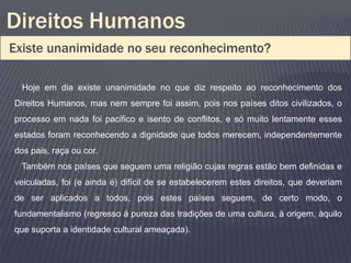Direitos Humanos
Existe unanimidade no seu reconhecimento?

  Hoje em dia existe unanimidade no que diz respeito ao reconhecimento dos
Direitos Humanos, mas nem sempre foi assim, pois nos países ditos civilizados, o
processo em nada foi pacifico e isento de conflitos, e só muito lentamente esses
estados foram reconhecendo a dignidade que todos merecem, independentemente
dos pais, raça ou cor.
 Também nos países que seguem uma religião cujas regras estão bem definidas e
veiculadas, foi (e ainda é) difícil de se estabelecerem estes direitos, que deveriam
de ser aplicados a todos, pois estes países seguem, de certo modo, o
fundamentalismo (regresso á pureza das tradições de uma cultura, à origem, àquilo
que suporta a identidade cultural ameaçada).
 