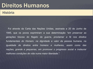 Direitos Humanos
História



   Foi através da Carta das Nações Unidas, assinada a 20 de Junho de
  1945, que os povos exprimiram a sua determinação “em preservar as
  gerações futuras do flagelo da guerra, proclamar a fé nos direitos
  fundamentais do Homem, na dignidade e valor da pessoa humana, na
  igualdade de direitos entre homens e mulheres, assim como das
  nações, grande e pequenas, em promover o progresso social e instaurar
  melhores condições de vida numa maior liberdade.”.
 