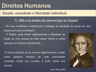 Direitos Humanos
Estado, sociedade e liberdade individual
           1) Mill e os limites da intervenção do Estado
  Em que condições é justificável a limitação da liberdade de acção de uma
pessoa por parte do Estado?
  O Estado pode limitar legitimamente a liberdade de
acção de uma pessoa se esta causar danos a outras
pessoas ou ameaçar prejudicá-las.


“O único propósito de se exercer legitimamente o poder
sobre     qualquer   membro   de    uma    comunidade
civilizada, contra sua vontade, é evitar danos aos
demais”
                                          John Stuart Mill
 