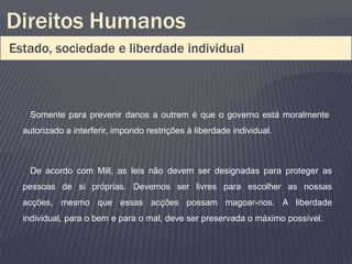 Direitos Humanos
Estado, sociedade e liberdade individual



   Somente para prevenir danos a outrem é que o governo está moralmente
  autorizado a interferir, impondo restrições à liberdade individual.



   De acordo com Mill, as leis não devem ser designadas para proteger as
  pessoas de si próprias. Devemos ser livres para escolher as nossas
  acções, mesmo que essas acções possam magoar-nos. A liberdade
  individual, para o bem e para o mal, deve ser preservada o máximo possível.
 