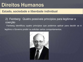 Direitos Humanos
Estado, sociedade e liberdade individual

  2) Feinberg: Quatro possíveis princípios para legitimar a
  coerção
   Feinberg identificou quatro princípios que podemos aplicar para decidir se é
 legítimo o Governo proibir ou solicitar certos comportamentos.
 