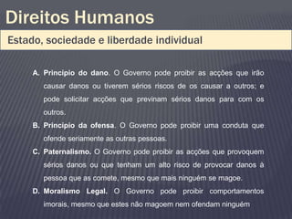 Direitos Humanos
Estado, sociedade e liberdade individual

     A. Princípio do dano. O Governo pode proibir as acções que irão
       causar danos ou tiverem sérios riscos de os causar a outros; e
       pode solicitar acções que previnam sérios danos para com os
       outros.
     B. Princípio da ofensa. O Governo pode proibir uma conduta que
       ofende seriamente as outras pessoas.
     C. Paternalismo. O Governo pode proibir as acções que provoquem
       sérios danos ou que tenham um alto risco de provocar danos à
       pessoa que as comete, mesmo que mais ninguém se magoe.
     D. Moralismo Legal. O Governo pode proibir comportamentos
       imorais, mesmo que estes não magoem nem ofendam ninguém
 