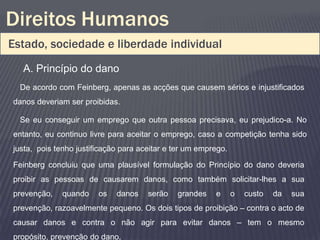 Direitos Humanos
Estado, sociedade e liberdade individual
  A. Princípio do dano
  De acordo com Feinberg, apenas as acções que causem sérios e injustificados
danos deveriam ser proibidas.

  Se eu conseguir um emprego que outra pessoa precisava, eu prejudico-a. No
entanto, eu continuo livre para aceitar o emprego, caso a competição tenha sido
justa, pois tenho justificação para aceitar e ter um emprego.

Feinberg concluiu que uma plausível formulação do Princípio do dano deveria
proibir as pessoas de causarem danos, como também solicitar-lhes a sua
prevenção,   quando     os   danos    serão   grandes    e      o   custo   da   sua
prevenção, razoavelmente pequeno. Os dois tipos de proibição – contra o acto de
causar danos e contra o não agir para evitar danos – tem o mesmo
propósito, prevenção do dano.
 