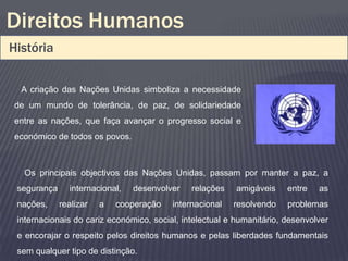 Direitos Humanos
História

  A criação das Nações Unidas simboliza a necessidade
de um mundo de tolerância, de paz, de solidariedade
entre as nações, que faça avançar o progresso social e
económico de todos os povos.



  Os principais objectivos das Nações Unidas, passam por manter a paz, a
 segurança     internacional,   desenvolver   relações    amigáveis    entre   as
 nações,     realizar   a   cooperação   internacional   resolvendo    problemas
 internacionais do cariz económico, social, intelectual e humanitário, desenvolver
 e encorajar o respeito pelos direitos humanos e pelas liberdades fundamentais
 sem qualquer tipo de distinção.
 