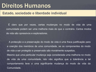 Direitos Humanos
Estado, sociedade e liberdade individual

   É claro que por vezes, certas mudanças no modo de vida de uma
  comunidade podem ser uma melhoria mais do que o contrário. Certos modos
  de vida são opressivos e exploradores.


    A protecção e a preservação do modo de vida é uma fraca justificação para
  a coerção dos membros de uma comunidade, se os componentes do modo
  de vida a ser protegido e preservado são moralmente suspeitos.
  Mesmo que uma particular mudança seja considerada uma melhoria no modo
  de vida de uma comunidade, isto não significa que a tolerância a tal
  comportamento leve a uma significante mudança do modo de vida da
  Comunidade.
 
