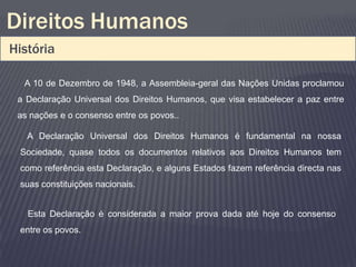 Direitos Humanos
História

  A 10 de Dezembro de 1948, a Assembleia-geral das Nações Unidas proclamou
 a Declaração Universal dos Direitos Humanos, que visa estabelecer a paz entre
 as nações e o consenso entre os povos..

   A Declaração Universal dos Direitos Humanos é fundamental na nossa
 Sociedade, quase todos os documentos relativos aos Direitos Humanos tem
 como referência esta Declaração, e alguns Estados fazem referência directa nas
 suas constituições nacionais.


   Esta Declaração é considerada a maior prova dada até hoje do consenso
 entre os povos.
 