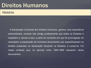 Direitos Humanos
História



     A Declaração Universal dos Direitos Humanos, ganhou uma importância
   extraordinária, contudo não obriga juridicamente que todos os Estados a
   respeitem e, devido a isso, a partir do momento em que foi promulgada, foi
   necessário a preparação de inúmeros documentos que especificassem os
   direitos presentes na declaração forçando os Estados a cumpri-la. Foi
   nesse contexto que, no período entre 1945-1966 nasceram vários
   documentos.
 