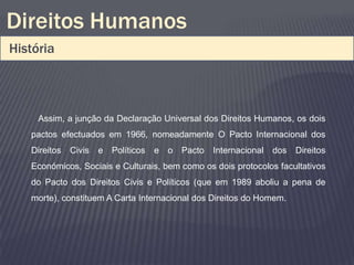 Direitos Humanos
História



     Assim, a junção da Declaração Universal dos Direitos Humanos, os dois
   pactos efectuados em 1966, nomeadamente O Pacto Internacional dos
   Direitos   Civis   e Políticos e o Pacto Internacional     dos Direitos
   Económicos, Sociais e Culturais, bem como os dois protocolos facultativos
   do Pacto dos Direitos Civis e Políticos (que em 1989 aboliu a pena de
   morte), constituem A Carta Internacional dos Direitos do Homem.
 