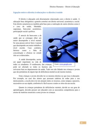 Direitos Humanos – Direito à Educação


Ligação entre o direito à educação e o direito à saúde


        O direito à educação está directamente relacionado com o direito à saúde. A
educação base obrigatória e gratuita constitui um direito universal, económico e social.
Este direito caracteriza-se também pela base para a realização de outros direitos como é
o caso da saúde, liberdade,
segurança, bem-estar económico,
participação social e política.

        É através do bem-estar e da
saúde que se consegue obter um
maior desempenho a nível mental.
Se uma pessoa estiver bem é natural
que desempenhe um maior trabalho a
nível escolar. Caso contrário,
factores     como     a  falta   de
concentração e eficácia no estudo
irão ser evidenciados.

        A saúde desempenha, assim,
um papel importante na vida de
todos os estudantes. O rendimento, das crianças, Fonte: www.google.com
pode ser afectado se todos os factores não
estiverem bem no departamento da saúde. Tudo isto não falando nas crianças e jovens
que são portadoras de algum tipo de deficiência mental ou até mesmo motora.

       Estas crianças e jovens deverão ter os mesmos direitos no que toca à educação.
Por exemplo, no caso dos alunos que possuam cadeiras de rodas para o seu
deslocamento, a escola deve ter em atenção todos os recursos, como rampas e passeios,
necessários ao seu rápido, confortável e fácil acesso a todos os sítios da sua escola.

       Quanto às crianças portadoras de deficiências mentais, devido ao seu grau de
aprendizagem, deverão possuir um educador com as necessárias competências para o
ensino de matérias essenciais a estes jovens ou crianças.




                                                                                           10
 