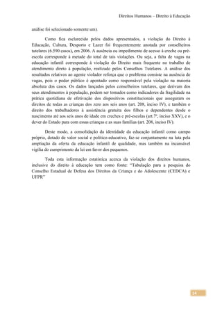 Direitos Humanos – Direito à Educação

análise foi selecionado somente um).

        Como fica esclarecido pelos dados apresentados, a violação do Direito à
Educação, Cultura, Desporto e Lazer foi frequentemente anotada por conselheiros
tutelares (6.590 casos), em 2006. A ausência ou impedimento de acesso à creche ou pré-
escola corresponde à metade do total de tais violações. Ou seja, a falta de vagas na
educação infantil corresponde à violação do Direito mais frequente no trabalho de
atendimento direto à população, realizado pelos Conselhos Tutelares. A análise dos
resultados relativos ao agente violador reforça que o problema consiste na ausência de
vagas, pois o poder público é apontado como responsável pela violação na maioria
absoluta dos casos. Os dados lançados pelos conselheiros tutelares, que derivam dos
seus atendimentos à população, podem ser tomados como indicadores da fragilidade na
prática quotidiana de efetivação dos dispositivos constitucionais que asseguram os
direitos de todas as crianças dos zero aos seis anos (art. 208, inciso IV), e também o
direito dos trabalhadores à assistência gratuita dos filhos e dependentes desde o
nascimento até aos seis anos de idade em creches e pré-escolas (art.7º, inciso XXV), e o
dever do Estado para com essas crianças e as suas famílias (art. 208, inciso IV).

        Deste modo, a consolidação da identidade da educação infantil como campo
próprio, dotado de valor social e político-educativo, faz-se conjuntamente na luta pela
ampliação da oferta da educação infantil de qualidade, mas também na incansável
vigília do cumprimento da lei em favor dos pequenos.

        Toda esta informação estatística acerca da violação dos direitos humanos,
inclusive do direito à educação tem como fonte: “Tabulação para a pesquisa do
Conselho Estadual de Defesa dos Direitos da Criança e do Adolescente (CEDCA) e
UFPR”




                                                                                           14
 