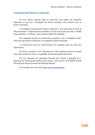Direitos Humanos – Direito à Educação


Campanha pelo Direito à educação

        No texto abaixo indicado pode ser observado uma espécie de Campanha
importante no que toca à divulgação dos direitos humanos, neste especial caso, ao
direito à educação.

       “A Campanha Nacional pelo Direito à Educação é uma articulação de mais de
200 movimentos e organizações da sociedade civil que actuam para que todo o cidadão
tenha garantido o seu direito a uma educação pública de qualidade.

       Esta campanha faz parte de mobilizações mundiais, como a Campanha Latino-
americana pelo Direito à Educação e a Campanha Global de Educação.

       A ActionAid faz parte do comité directivo da campanha junto de outras dez
organizações.

        Em 2010, a iniciativa 1 Gol: Educação para Todos mobiliza pessoas do mundo
inteiro para melhorar o acesso e a qualidade da educação gratuita para todos.

       Um das conquistas da Campanha Nacional pelo Direito à Educação foi a
aprovação do financiamento público para creches e pré-escolas no FUNDEB (Fundo
Nacional pelo Desenvolvimento da Educação Básica).”

      Este exemplo tem como fonte: http://www.actionaid.org.br




                                                                                      15
 