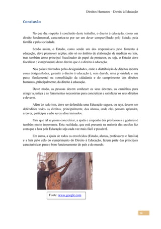 Direitos Humanos – Direito à Educação


Conclusão

        No que diz respeito à conclusão deste trabalho, o direito à educação, como um
direito fundamental, caracteriza-se por ser um dever compartilhado pelo Estado, pela
família e pela sociedade.

        Sendo assim, o Estado, como sendo um dos responsáveis pelo fomento à
educação, deve promover acções, não só no âmbito de elaboração de medidas ou leis,
mas também como principal fiscalizador do papel de protector, ou seja, o Estado deve
fiscalizar o cumprimento deste direito que é o direito à educação.

       Nos países marcados pelas desigualdades, onde a distribuição de direitos mostra
essas desigualdades, garantir o direito à educação é, sem dúvida, uma prioridade e um
passo fundamental na consolidação da cidadania e do cumprimento dos direitos
humanos, principalmente, do direito à educação.

        Deste modo, as pessoas devem conhecer os seus deveres, os caminhos para
atingir a justiça e as ferramentas necessárias para concretizar e satisfazer os seus direitos
e deveres.

        Além de tudo isto, deve ser defendida uma Educação segura, ou seja, devem ser
defendidos todos os direitos, principalmente, dos alunos, onde eles possam aprender,
crescer, participar e não serem discriminados.

      Para que tal se possa concretizar, a ajuda e empenho dos professores e gestores é
também muito importante. Esta realidade, que está presente na maioria das escolas faz
com que a luta pela Educação seja cada vez mais fácil e possível.

        Em suma, a ajuda de todos os envolvidos (Estado, alunos, professores e família)
e a luta pelo zelo do cumprimento do Direito à Educação, fazem parte das principais
características para o bom funcionamento do país e do mundo.




                     Fonte: www.google.com




                                                                                                16
 
