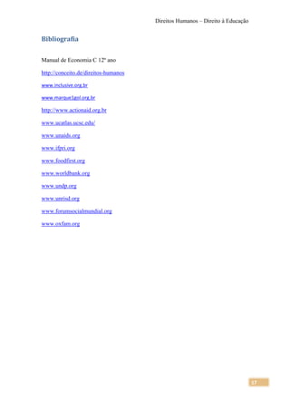 Direitos Humanos – Direito à Educação


Bibliografia


Manual de Economia C 12º ano

http://conceito.de/direitos-humanos

www.inclusive.org.br

www.marque1gol.org.br

http://www.actionaid.org.br

www.ucatlas.ucsc.edu/

www.unaids.org

www.ifpri.org

www.foodfirst.org

www.worldbank.org

www.undp.org

www.unrisd.org

www.forumsocialmundial.org

www.oxfam.org




                                                                              17
 