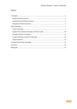 Direitos Humanos – Direito à Educação


Índice

Introdução ..................................................................................................................................... 3
   Noção de Direitos Humanos ..................................................................................................... 3
   Características dos Direitos Humanos....................................................................................... 4
   Evolução dos Direitos Humanos................................................................................................ 5
Desenvolvimento .......................................................................................................................... 7
   Direito à Educação .................................................................................................................... 7
   Ligação entre o direito à educação e o direito à saúde .......................................................... 10
   Violação do direito à educação ............................................................................................... 11
   O papel da família no fomento à educação ............................................................................ 12
   Dados Estatísticos.................................................................................................................... 13
Campanha pelo Direito à educação ............................................................................................ 15
Conclusão .................................................................................................................................... 16
Bibliografia .................................................................................................................................. 17




                                                                                                                                                     2
 