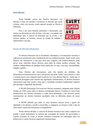 Direitos Humanos – Direito à Educação


Introdução

       Neste trabalho, acerca dos Direitos Humanos, irei
abordar o tema em questão e esclarecer as dúvidas que ainda
existem, sobre este mesmo, tendo especial atenção ao Direito à
Educação.

       Este é um tema bastante pertinente e interessante, que
merece ser discutido nos dias de hoje, visto que, a sociedade está
dependente dele. É através da Educação que os jovens, e até
mesmo, adultos, se formam, entram no mundo do trabalho e
representam o seu país.
                                                                     Fonte: www.google.com

Noção de Direitos Humanos


        Os Direitos Humanos são as faculdades, liberdades e reivindicações inerentes a
cada pessoa unicamente com o fundamento da sua condição humana. Sendo assim, estes
direitos, são inalienáveis, o que quer dizer que, ninguém, sob nenhum pretexto, pode
privar outro indivíduo desses direitos, para além da ordem jurídica existente. São
também, independentes de qualquer factor particular, ou seja, a sua raça, nacionalidade,
religião e género.

        Estes Direitos são irrevogáveis, pois não podem ser abolidos, são
intransferíveis/intransmissíveis, pois uma pessoa não pode “ceder” estes direitos a outra
e irrenunciáveis, pois ninguém pode renunciar aos seus direitos básicos. Ainda que se
encontrem protegidos pela maioria das legislações internacionais, os direitos humanos
representam uma base moral e ética que a sociedade considera fundamental respeitar
para proteger a dignidade das pessoas.

       A DUDH (Declaração Universal dos Direitos humanos), adoptada pelas Nações
Unidas em 1948, reúne todos os direitos considerados básicos. Conhece-se como Carta
Internacional dos Direitos Humanos à união desta declaração e dos diversos pactos
internacionais de direitos humanos acordados entre os diferentes países do nosso
mundo.

       A DUDH defende que todos os seres humanos nascem livres e iguais em
dignidade e em direitos e proíbe a escravidão, a criadagem, as torturas e todo o tipo de
maus-tratos, sejam eles desumanos ou degradantes.

       Nestas últimas décadas, o conceito de direitos humanos tem vindo a adquirir um
grande e maior importância na maioria das sociedades do mundo. Os governantes e
regimes acusados de violar os direitos humanos costumam ser condenados pelo seu
próprio povo e pelos diversos organismos internacionais.

                                                                                            3
 