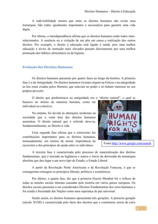 Direitos Humanos – Direito à Educação

       A indivisibilidade mostra que entre os direitos humanos não existe uma
hierarquia. São todos igualmente importantes e necessários para garantir uma vida
digna.

        Por último, a interdependência afirma que os direitos humanos estão todos inter-
relacionados. A ausência ou a violação de um põe em causa a realização dos outros
direitos. Por exemplo, o direito à educação está ligado à saúde, pois uma melhor
educação e níveis de instrução mais elevados passam directamente por uma melhor
promoção dos hábitos alimentares ou de higiene.



Evolução dos Direitos Humanos


        Os direitos humanos passaram por quatro fases ao longo da história. A primeira
fase é a da Antiguidade. Os direitos humanos tiveram origem na Grécia e na antiguidade
as leis eram criadas pelos Homem, que estavam no poder e só tinham interesse no seu
próprio proveito.

       O direito que predominava na antiguidade era o “direito natural”, o qual se
baseava no íntimo da natureza humana, como ser
individual ou colectivo.

       No entanto, foi devido às alterações modernas na
sociedade que a vasta área dos direitos humanos
aumentou. O direito natural que é referido deve-se,
fundamentalmente, ao Direito à vida.

       Uma segunda fase afirma que o estoicismo fez
contribuições importantes para os direitos humanos,
nomeadamente, em termos de moral, importância do
                                                               Fonte:http://www.google.com/search
raciocínio e dos princípios de ajuda entre os indivíduos.

       A terceira fase é caracterizada pelo processo de materialização dos direitos
fundamentais, que é iniciada na Inglaterra e marca o início da derrocada da monarquia
absoluta que deu lugar a um novo tipo de Estado, o Estado Liberal.

      A partir da Revolução Norte Americana e da Revolução Francesa, é que se
conseguiram consagrar os princípios liberais, políticos e económicos.

        Por último, a quarta fase, diz que a primeira Guerra Mundial foi o reflexo de
todas as tensões sociais internas causadas pela miséria em vários países europeus. Os
direitos sociais passaram a ser considerados Direitos Fundamentais dos seres humanos e
foi criada a Sociedade das Nações como uma esperança de paz universal.

       Sendo assim, os direitos humanos apresentam três gerações. A primeira geração
(século XVIII) é caracterizada pelo facto dos direitos que a constituem serem de cariz
                                                                                           5
 