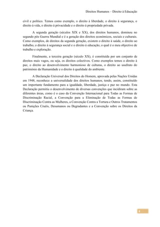 Direitos Humanos – Direito à Educação

civil e político. Temos como exemplo, o direito à liberdade, o direito à segurança, o
direito à vida, o direito à privacidade e o direito à propriedade privada.

       A segunda geração (séculos XIX e XX), dos direitos humanos, dominou no
segundo pós Guerra Mundial e é a geração dos direitos económicos, sociais e culturais.
Como exemplos, de direitos da segunda geração, existem o direito à saúde, o direito ao
trabalho, o direito à segurança social e o direito à educação, o qual é o meu objectivo de
trabalho e exploração.

        Finalmente, a terceira geração (século XX), é constituída por um conjunto de
direitos mais vagos, ou seja, os direitos colectivos. Como exemplos temos o direito à
paz, o direito ao desenvolvimento harmonioso de culturas, o direito ao usufruto do
património da Humanidade e o direito à qualidade do ambiente.

       A Declaração Universal dos Direitos do Homem, aprovada pelas Nações Unidas
em 1948, reconhece a universalidade dos direitos humanos, tendo, assim, constituído
um importante fundamento para a igualdade, liberdade, justiça e paz no mundo. Esta
Declaração permitiu o desenvolvimento de diversas convenções que incidiram sobre as
diferentes áreas, como é o caso da Convenção Internacional para Todas as Formas de
Discriminação Racial, a Convenção para a Eliminação de Todas as Formas de
Discriminação Contra as Mulheres, a Convenção Contra a Tortura e Outros Tratamentos
ou Punições Cruéis, Desumanos ou Degradantes e a Convenção sobre os Direitos da
Criança.




                                                                                             6
 