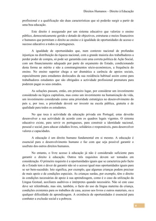 Direitos Humanos – Direito à Educação

profissional e a qualificação são duas características que só poderão surgir a partir de
uma boa educação.

       Este direito é assegurado por um sistema educativo que valorize o ensino
público, democraticamente gerido e dotado de objectivos, estruturas e meios financeiros
e humanos que permitam o direito ao ensino e à igualdade de oportunidades de acesso e
sucesso educativo a todos os portugueses.

        A igualdade de oportunidades que, num contexto nacional de profundas
injustiças na distribuição da riqueza nacional, com a grande maioria dos trabalhadores a
perder poder de compra, só pode ser garantida com uma correta política de Ação Social,
com um financiamento adequado por parte do orçamento do Estado, condicionando
desta forma ao mérito e não a constrangimentos sócio-económicos, a frequência do
ensino. No ensino superior chega a ser dramática a carência de apoios sociais,
especialmente para estudantes deslocados da sua residência habitual assim como para
trabalhadores estudantes que são obrigados a actividade profissional prematura para
poderem pagar os seus estudos.

       As soluções passam, então, em primeiro lugar, por considerar um investimento
considerado na lógica capitalista, mas como um investimento na humanização da vida,
um investimento considerado como uma prioridade estratégica no desenvolvimento do
país e, por isso, a prioridade deverá ser investir na escola pública, gratuita e de
qualidade para todos os estudantes.

       No que toca à actividade da educação privada em Portugal, estas deverão
desenvolver a sua actividade de acordo com os quadros legais vigentes. O sistema
educativo existe, para servir os portugueses, para construir a identidade nacional,
pessoal e social, para educar cidadãos livres, solidários e responsáveis, para desenvolver
valores e capacidades.

       A educação é um direito humano fundamental em si mesmo. A educação é
essencial para o desenvolvimento humano e faz com que seja possível garantir o
usufruto dos outros direitos humanos.

        No entanto, o livre acesso à educação já não é considerado suficiente para
garantir o direito à educação. Outros três requisitos devem ser tomados em
consideração. O primeiro requisito é a oportunidades iguais que se caracteriza pelo facto
de o Estado tem o dever de garantir não só o acesso igual mas oportunidades iguais para
se ser bem-sucedido. Isto significa, por exemplo, que algumas crianças podem precisar
de mais apoio e de condições especiais. As crianças surdas, por exemplo, têm o direito
às condições necessárias de apoio à sua aprendizagem, como é o caso da utilização da
Língua Gestual, auxiliares auditivos e intérpretes quando necessário. Não só este caso
deve ser relembrado, mas sim, também, o facto do uso da língua materna da criança,
condições existentes para os trabalhos de casa, acesso aos livros e outros materiais, ou a
qualquer dificuldade de aprendizagem. A existência de oportunidades é essencial para
combater a exclusão social e a pobreza.

                                                                                             8
 