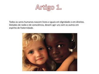 Todos os seres humanos nascem livres e iguais em dignidade e em direitos.
Dotados de razão e de consciência, devem agir uns com os outros em
espírito de fraternidade.
 