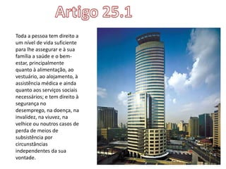 Toda a pessoa tem direito a
um nível de vida suficiente
para lhe assegurar e à sua
família a saúde e o bem-
estar, principalmente
quanto à alimentação, ao
vestuário, ao alojamento, à
assistência médica e ainda
quanto aos serviços sociais
necessários; e tem direito à
segurança no
desemprego, na doença, na
invalidez, na viuvez, na
velhice ou noutros casos de
perda de meios de
subsistência por
circunstâncias
independentes da sua
vontade.
 