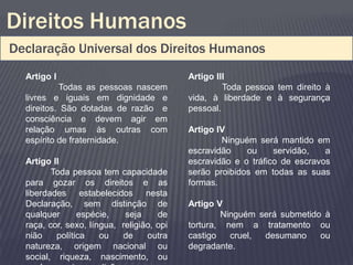 Direitos Humanos
Declaração Universal dos Direitos Humanos
  Artigo I                                 Artigo III
           Todas as pessoas nascem                  Toda pessoa tem direito à
  livres e iguais em dignidade e           vida, à liberdade e à segurança
  direitos. São dotadas de razão e         pessoal.
  consciência e devem agir em
  relação umas às outras com               Artigo IV
  espírito de fraternidade.                        Ninguém será mantido em
                                           escravidão    ou     servidão,   a
  Artigo II                                escravidão e o tráfico de escravos
         Toda pessoa tem capacidade        serão proibidos em todas as suas
  para gozar os direitos e as              formas.
  liberdades estabelecidos nesta
  Declaração, sem distinção de             Artigo V
  qualquer      espécie,    seja     de            Ninguém será submetido à
  raça, cor, sexo, língua, religião, opi   tortura, nem a tratamento ou
  nião    política    ou   de     outra    castigo   cruel, desumano     ou
  natureza, origem nacional ou             degradante.
  social, riqueza, nascimento, ou
 