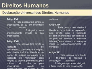 Direitos Humanos
Declaração Universal dos Direitos Humanos
  Artigo XVII                             particular.
          1. Toda pessoa tem direito à
  propriedade, só ou em sociedade         Artigo XIX
  com          outros.                             Toda pessoa tem direito à
                     2.Ninguém será       liberdade de opinião e expressão;
  arbitrariamente privado de sua          este direito inclui a liberdade
  propriedade.                            de, sem interferência, ter opiniões e
                                          de procurar, receber e transmitir
  Artigo XVIII                            informações e ideias por quaisquer
            Toda pessoa tem direito à     meios e independentemente de
  liberdade                         de    fronteiras.
  pensamento, consciência e religião;
  este direito inclui a liberdade de      Artigo XX
  mudar de religião ou crença e a                  1. Toda pessoa tem direito
  liberdade de manifestar essa            à      liberdade de reunião e
  religião ou crença, pelo ensino, pela   associação       pacíficas.
  prática,    pelo    culto    e   pela         2. Ninguém pode ser obrigado
  observância,         isolada      ou    a fazer parte de uma associação.
 