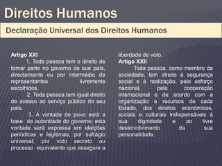 Direitos Humanos
Declaração Universal dos Direitos Humanos

 Artigo XXI                                liberdade de voto.
       1. Toda pessoa tem o direito de     Artigo XXII
 tomar parte no governo de sue país,              Toda pessoa, como membro da
 directamente ou por intermédio de         sociedade, tem direito à segurança
 representantes              livremente    social e à realização, pelo esforço
 escolhidos.                               nacional,      pela       cooperação
        2. Toda pessoa tem igual direito   internacional e de acordo com a
 de acesso ao serviço público do seu       organização e recursos de cada
 país.                                     Estado, dos direitos económicos,
        3. A vontade do povo será a        sociais e culturais indispensáveis à
 base da autoridade do governo; esta       sua     dignidade    e     ao    livre
 vontade será expressa em eleições         desenvolvimento         da        sua
 periódicas e legítimas, por sufrágio      personalidade.
 universal, por voto secreto ou
 processo equivalente que assegure a
 