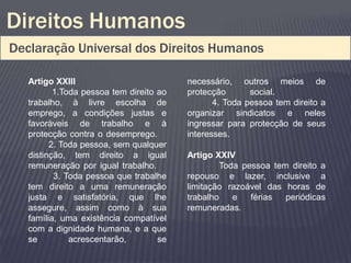 Direitos Humanos
Declaração Universal dos Direitos Humanos

   Artigo XXIII                          necessário, outros meios de
          1.Toda pessoa tem direito ao   protecção       social.
   trabalho, à livre escolha de                 4. Toda pessoa tem direito a
   emprego, a condições justas e         organizar sindicatos e neles
   favoráveis de trabalho e à            ingressar para protecção de seus
   protecção contra o desemprego.        interesses.
         2. Toda pessoa, sem qualquer
   distinção, tem direito a igual        Artigo XXIV
   remuneração por igual trabalho.                Toda pessoa tem direito a
          3. Toda pessoa que trabalhe    repouso e lazer, inclusive a
   tem direito a uma remuneração         limitação razoável das horas de
   justa e satisfatória, que lhe         trabalho    e   férias  periódicas
   assegure, assim como à sua            remuneradas.
   família, uma existência compatível
   com a dignidade humana, e a que
   se         acrescentarão,        se
 