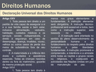Direitos Humanos
Declaração Universal dos Direitos Humanos
Artigo XXV                                  menos nos graus elementares e
        1. Toda pessoa tem direito a um     fundamentais. A instrução elementar
padrão de vida capaz de assegurar a si      será obrigatória. A instrução técnico-
e a sua família saúde e bem estar,          profissional será acessível a todos, bem
inclusive      alimentação,    vestuário,   como a instrução superior, esta
habitação, cuidados médicos e os            baseada        no      mérito.
serviços sociais indispensáveis, e                  2. A instrução será orientada no
direito à segurança em caso de              sentido do pleno desenvolvimento da
desemprego, doença, invalidez, viuvez,      personalidade       humana        e    do
velhice ou outros casos de perda dos        fortalecimento do respeito pelos direitos
meios de subsistência fora de seu           humanos        e     pelas     liberdades
controle.                                   fundamentais. A instrução promoverá a
       2. A maternidade e a infância têm    compreensão, a tolerância e a amizade
direito a cuidados e assistência            entre todas as nações e grupos raciais
especiais. Todas as crianças nascidas       ou religiosos, e coadjuvará as
dentro ou fora do matrimónio, gozarão       actividades das Nações Unidas em prol
da mesma protecção social.                  da     manutenção      da    paz.
Artigo XXVI
           1. Toda pessoa tem direito à
 