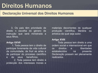 Direitos Humanos
Declaração Universal dos Direitos Humanos


       3. Os pais têm prioridade de        materiais decorrentes de qualquer
  direito n escolha do género de           produção científica, literária ou
  instrução que será ministrada a          artística da qual seja autor.
  seus filhos.
                                           Artigo XVIII
  Artigo XXVII                                   Toda pessoa tem direito a uma
        1. Toda pessoa tem o direito de    ordem social e internacional em que
  participar livremente da vida cultural   os     direitos  e        liberdades
  da comunidade, de fruir as artes e       estabelecidos       na      presente
  de participar do processo científico     Declaração possam ser plenamente
  e de seus benefícios.                    realizados.
          2. Toda pessoa tem direito à
  protecção dos interesses morais e
 