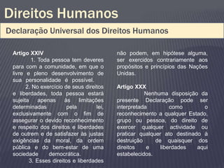 Direitos Humanos
Declaração Universal dos Direitos Humanos

 Artigo XXIV                                não podem, em hipótese alguma,
         1. Toda pessoa tem deveres         ser exercidos contrariamente aos
 para com a comunidade, em que o            propósitos e princípios das Nações
 livre e pleno desenvolvimento de           Unidas.
 sua personalidade é possível.
       2. No exercício de seus direitos     Artigo XXX
 e liberdades, toda pessoa estará                      Nenhuma disposição da
 sujeita    apenas     às    limitações     presente Declaração pode ser
 determinadas           pela         lei,   interpretada         como       o
 exclusivamente com o fim de                reconhecimento a qualquer Estado,
 assegurar o devido reconhecimento          grupo ou pessoa, do direito de
 e respeito dos direitos e liberdades       exercer qualquer actividade ou
 de outrem e de satisfazer às justas        praticar qualquer ato destinado à
 exigências da moral, da ordem              destruição     de quaisquer dos
 pública e do bem-estar de uma              direitos    e    liberdades   aqui
 sociedade      democrática.                estabelecidos.
        3. Esses direitos e liberdades
 