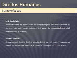 Direitos Humanos
Características


  Inviolabilidade:
  Impossibilidade de desrespeito por determinações infraconstitucionais ou
  por acto das autoridades públicas, sob pena de responsabilidade civil,
  administrativa e criminal;


  Universalidade:
  A abrangência desses direitos engloba todos os indivíduos, independente
  da sua nacionalidade, sexo, raça, credo ou convicção político-filosófica;
 