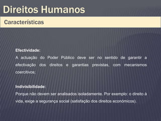 Direitos Humanos
Características



    Efectividade:
    A actuação do Poder Público deve ser no sentido de garantir a
    efectivação dos direitos e garantias previstas, com mecanismos
    coercitivos;


    Indivisibilidade:
    Porque não devem ser analisados isoladamente. Por exemplo: o direito à
    vida, exige a segurança social (satisfação dos direitos económicos).
 