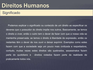 Direitos Humanos
Significado


   Podemos explicar o significado ou conteúdo de um direito ao especificar os
  deveres que o possuidor do direito impõe nos outros. Basicamente, se temos
  o direito a viver, então o outro tem o dever de fazer com que a nossa vida se
  mantenha preservada; se temos o direito à liberdade de expressão, então os
  restantes têm o dever de nos ouvir e deixar exprimir. Exemplos como estes
  fazem com que a sociedade seja um pouco mais civilizada e respeitadora,
  contudo, muitas vezes estes direitos são quebrados, assassinatos fazem
  parte do quotidiano e     direitos violados fazem parte da realidade de
  praticamente todos nós.
 