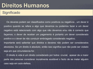 Direitos Humanos
Significado

  Os deveres podem ser classificados como positivos ou negativos , um dever é
positivo quando se refere a algo que devemos ou podemos fazer e um dever
negativo está relacionado com algo que não devemos e/ou não é correcto que
façamos; o dever de receber um pagamento é portanto um dever considerado
positivo e o dever de não conduzir embriagado considerado negativo.
Importante será salientar que direitos e deveres não podem ser considerados
absolutos. Se um direito é absoluto, então isso significa que não pode ser violado
seja em que circunstancia for.
  O direito à vida é um direito considerado por todos: crucial, apesar de a maior
parte das pessoas considerar moralmente aceitável o facto de se matar alguém
caso seja em auto-defesa.
 