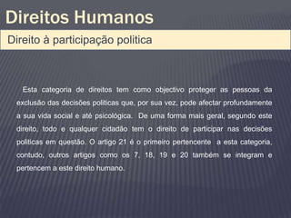 Direitos Humanos
Direito à participação politica



   Esta categoria de direitos tem como objectivo proteger as pessoas da
 exclusão das decisões politicas que, por sua vez, pode afectar profundamente
 a sua vida social e até psicológica. De uma forma mais geral, segundo este
 direito, todo e qualquer cidadão tem o direito de participar nas decisões
 politicas em questão. O artigo 21 é o primeiro pertencente a esta categoria,
 contudo, outros artigos como os 7, 18, 19 e 20 também se integram e
 pertencem a este direito humano.
 