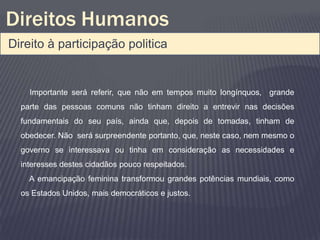 Direitos Humanos
Direito à participação politica


    Importante será referir, que não em tempos muito longínquos, grande
  parte das pessoas comuns não tinham direito a entrevir nas decisões
  fundamentais do seu país, ainda que, depois de tomadas, tinham de
  obedecer. Não será surpreendente portanto, que, neste caso, nem mesmo o
  governo se interessava ou tinha em consideração as necessidades e
  interesses destes cidadãos pouco respeitados.
    A emancipação feminina transformou grandes potências mundiais, como
  os Estados Unidos, mais democráticos e justos.
 