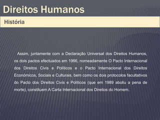 Direitos Humanos
História



     Assim, juntamente com a Declaração Universal dos Direitos Humanos,
   os dois pactos efectuados em 1966, nomeadamente O Pacto Internacional
   dos Direitos Civis e Políticos e o Pacto Internacional dos Direitos
   Económicos, Sociais e Culturais, bem como os dois protocolos facultativos
   do Pacto dos Direitos Civis e Políticos (que em 1989 aboliu a pena de
   morte), constituem A Carta Internacional dos Direitos do Homem.
 