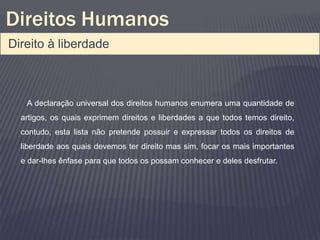Direitos Humanos
Direito à liberdade



   A declaração universal dos direitos humanos enumera uma quantidade de
  artigos, os quais exprimem direitos e liberdades a que todos temos direito,
  contudo, esta lista não pretende possuir e expressar todos os direitos de
  liberdade aos quais devemos ter direito mas sim, focar os mais importantes
  e dar-lhes ênfase para que todos os possam conhecer e deles desfrutar.
 