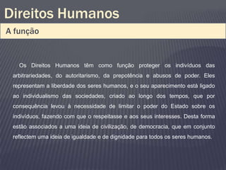 Direitos Humanos
A função


   Os Direitos Humanos têm como função proteger os indivíduos das
 arbitrariedades, do autoritarismo, da prepotência e abusos de poder. Eles
 representam a liberdade dos seres humanos, e o seu aparecimento está ligado
 ao individualismo das sociedades, criado ao longo dos tempos, que por
 consequência levou à necessidade de limitar o poder do Estado sobre os
 indivíduos, fazendo com que o respeitasse e aos seus interesses. Desta forma
 estão associados a uma ideia de civilização, de democracia, que em conjunto
 reflectem uma ideia de igualdade e de dignidade para todos os seres humanos.
 