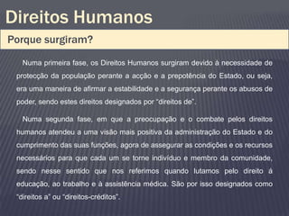 Direitos Humanos
Porque surgiram?
   Numa primeira fase, os Direitos Humanos surgiram devido à necessidade de
 protecção da população perante a acção e a prepotência do Estado, ou seja,
 era uma maneira de afirmar a estabilidade e a segurança perante os abusos de
 poder, sendo estes direitos designados por “direitos de”.

   Numa segunda fase, em que a preocupação e o combate pelos direitos
 humanos atendeu a uma visão mais positiva da administração do Estado e do
 cumprimento das suas funções, agora de assegurar as condições e os recursos
 necessários para que cada um se torne indivíduo e membro da comunidade,
 sendo nesse sentido que nos referimos quando lutamos pelo direito á
 educação, ao trabalho e à assistência médica. São por isso designados como
 “direitos a” ou “direitos-créditos”.
 