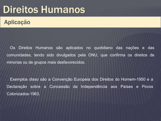 Direitos Humanos
Aplicação


  Os Direitos Humanos são aplicados no quotidiano das nações e das
comunidades, tendo sido divulgados pela ONU, que confirma os direitos de
minorias ou de grupos mais desfavorecidos.



  Exemplos disso são a Convenção Europeia dos Direitos do Homem-1950 e a
Declaração sobre a Concessão da Independência aos Países e Povos
Colonizados-1963.
 