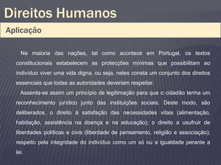 Direitos Humanos
Aplicação

    Na maioria das nações, tal como acontece em Portugal, os textos
  constitucionais estabelecem as protecções mínimas que possibilitam ao
  indivíduo viver uma vida digna, ou seja, neles consta um conjunto dos direitos
  essenciais que todas as autoridades deveriam respeitar.
    Assenta-se assim um princípio de legitimação para que o cidadão tenha um
  reconhecimento jurídico junto das instituições sociais. Deste modo, são
  deliberados, o direito á satisfação das necessidades vitais (alimentação,
  habitação, assistência na doença e na educação); o direito a usufruir de
  liberdades políticas e civis (liberdade de pensamento, religião e associação);
  respeito pela integridade do indivíduo como um só ou a igualdade perante a
  lei.
 