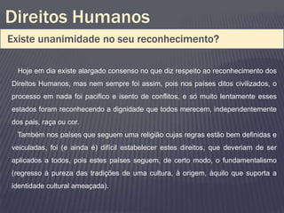 Direitos Humanos
Existe unanimidade no seu reconhecimento?

  Hoje em dia existe alargado consenso no que diz respeito ao reconhecimento dos
Direitos Humanos, mas nem sempre foi assim, pois nos países ditos civilizados, o
processo em nada foi pacifico e isento de conflitos, e só muito lentamente esses
estados foram reconhecendo a dignidade que todos merecem, independentemente
dos pais, raça ou cor.
 Também nos países que seguem uma religião cujas regras estão bem definidas e
veiculadas, foi (e ainda é) difícil estabelecer estes direitos, que deveriam de ser
aplicados a todos, pois estes países seguem, de certo modo, o fundamentalismo
(regresso á pureza das tradições de uma cultura, à origem, àquilo que suporta a
identidade cultural ameaçada).
 