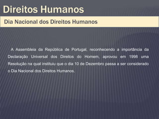 Direitos Humanos
Dia Nacional dos Direitos Humanos



  A Assembleia da República de Portugal, reconhecendo a importância da
 Declaração Universal dos Direitos do Homem, aprovou em 1998 uma
 Resolução na qual instituiu que o dia 10 de Dezembro passa a ser considerado
 o Dia Nacional dos Direitos Humanos.
 