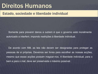 Direitos Humanos
Estado, sociedade e liberdade individual



   Somente para prevenir danos a outrem é que o governo está moralmente
  autorizado a interferir, impondo restrições à liberdade individual.



   De acordo com Mill, as leis não devem ser designadas para proteger as
  pessoas de si próprias. Devemos ser livres para escolher as nossas acções,
  mesmo que essas acções possam magoar-nos. A liberdade individual, para o
  bem e para o mal, deve ser preservada o máximo possível.
 