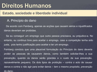 Direitos Humanos
Estado, sociedade e liberdade individual
  A. Princípio do dano
  De acordo com Feinberg, apenas as acções que causem sérios e injustificados
danos deveriam ser proibidas.

  Se eu conseguir um emprego que outra pessoa precisava, eu prejudico-a. No
entanto, eu continuo livre para aceitar o emprego, caso a competição tenha sido
justa, pois tenho justificação para aceitar e ter um emprego.

Feinberg concluiu que uma plausível formulação do Princípio do dano deveria
proibir as pessoas de causarem danos, como também solicitar-lhes a sua
prevenção, quando os danos serão grandes e o custo da sua prevenção,
razoavelmente pequeno. Os dois tipos de proibição – contra o acto de causar
danos e contra o não agir para evitar danos – tem o mesmo propósito, prevenção
do dano.
 
